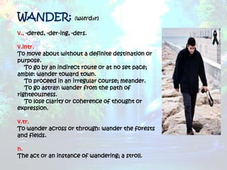 WANDER: (wŏn'dər)
v., -dered, -der·ing, -ders.

v.intr.
To move about without a definite destination or
purpose.
   To go by an indirect route or at no set pace;
amble: wander toward town.
   To proceed in an irregular course; meander.
   To go astray: wander from the path of
righteousness.
   To lose clarity or coherence of thought or
expression.

v.tr.
To wander across or through: wander the forests
and fields.

n.
The act or an instance of wandering; a stroll.
 