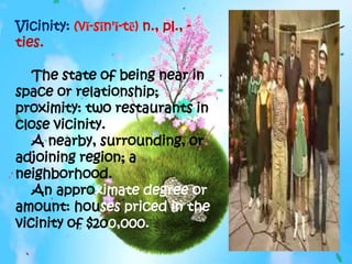 Vicinity: (vĭ-sĭn'ĭ-tē) n., pl., -
ties.

   The state of being near in
space or relationship;
proximity: two restaurants in
close vicinity.
   A nearby, surrounding, or
adjoining region; a
neighborhood.
   An approximate degree or
amount: houses priced in the
vicinity of $200,000.
 