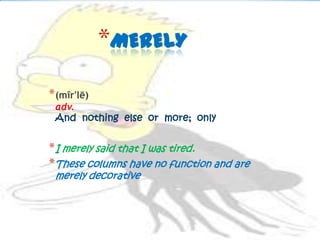 *MERELY
* (mîr'lē)
 adv.
 And nothing else or more; only


* I merely said that I was tired.
* These columns have no function and are
 merely decorative
 