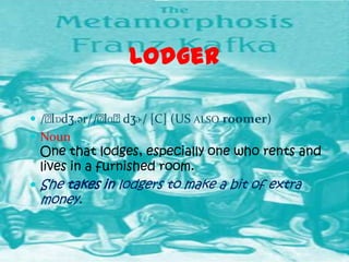 Lodger

 /ˈ
   lɒdʒ.ər//ˈ dʒɚ/ [C] (US ALSO roomer)
            lɑˈ.
 Noun
 One that lodges, especially one who rents and
 lives in a furnished room.
 She takes in lodgers to make a bit of extra
 money.
 