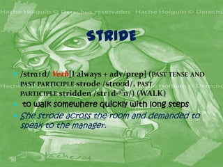 StRIDE

 /strɑɪd/ Verb[I always + adv/prep] (PAST TENSE AND
 PAST PARTICIPLE strode /stroʊd/, PAST
 PARTICIPLE stridden /strɪd·ə﻿
                             n/) (WALK)
 to walk somewhere quickly with long steps
 She strode across the room and demanded to
 speak to the manager.
 