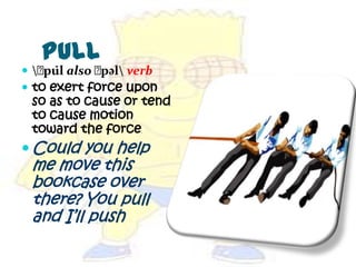 Pull
 ﻿ l also ﻿
    pu̇      pəl verb
 to exert force upon
 so as to cause or tend
 to cause motion
 toward the force
 Could you help
 me move this
 bookcase over
 there? You pull
 and I’ll push
 