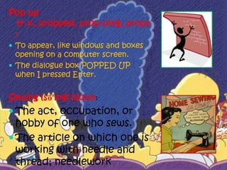Pop up
 tr.v., propped, prop·ping, props
 :
 To appear, like windows and boxes
  opening on a computer screen.
 The dialogue box POPPED UP
  when I pressed Enter.


Sewing (sō'ĭng) Noun:
 The act, occupation, or
  hobby of one who sews.
 The article on which one is
  working with needle and
  thread; needlework
 