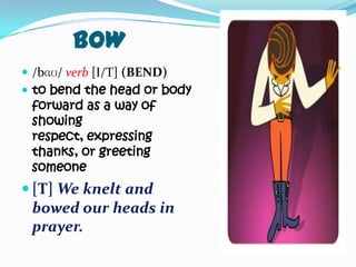BOW
 /bɑʊ/ verb [I/T] (BEND)
 to bend the head or body
 forward as a way of
 showing
 respect, expressing
 thanks, or greeting
 someone
 [T] We knelt and
 bowed our heads in
 prayer.
 