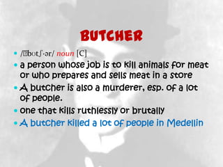 Butcher
 /ˈ
   bʊtʃ·ər/ noun [C]
 a person whose job is to kill animals for meat
  or who prepares and sells meat in a store
 A butcher is also a murderer, esp. of a lot
  of people.
 one that kills ruthlessly or brutally
 A butcher killed a lot of people in Medellin
 