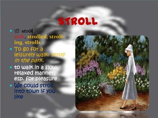 STROLL
 ﻿strōl
        
  verb., strolled, stroll·
  ing, strolls
 To go for a
  leisurely walk: stroll
  in the park.
 to walk in a slow,
  relaxed manner,
  esp. for pleasure
 We could stroll
  into town if you
  like
 