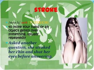 stroke
 /stroʊk/ verb [T] (TOUCH)
 to move your hand or an
 object gently over
 something, usually
 repeatedly
 Asked another
 question, she stroked
 her chin and shut her
 eyes before answering.
 