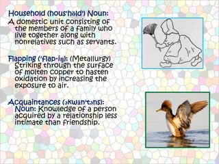Household (hous'hōld') Noun:
A domestic unit consisting of
 the members of a family who
 live together along with
 nonrelatives such as servants.

Flapping (′flap·iŋ): (Metallurgy)
  Striking through the surface
  of molten copper to hasten
  oxidation by increasing the
  exposure to air.

Acquaintances (əkwān'təns):
 Noun: Knowledge of a person
 acquired by a relationship less
 intimate than friendship.
 