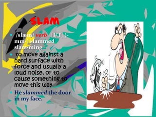 Slam
 /slæm/ verb [I/T] (-
  mm-) slammed
  slam·ming
 to move against a
  hard surface with
  force and usually a
  loud noise, or to
  cause something to
  move this way
 He slammed the door
  in my face.
 