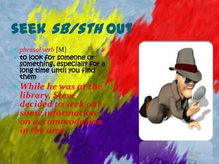 seek sb/sth out
 phrasal verb [M]
 to look for someone or
 something, especially for a
 long time until you find
 them
 While he was at the
 library, Steve
 decided to seek out
 some information
 on accommodation
 in the area.
 