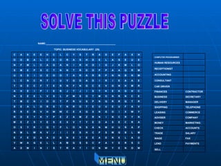 SOLVE THIS PUZZLE MENU M O N E Y W N O I T A R T S I N I M D A C S R E Y A P C S S G M A L L E G A W Y O A L E N D A E E T E N B D A A D E F E M L B G M S P C H S E I I J V K W L M N P A Ñ U H M N A S N O L P T Q I R Y S O A R C E S A D E Y T V X E S E Y S Z E M N Y R C N I N R Z M A Z E P Y K Y E D R Y W X I O G N X G X E C W W H V R E R R V A F U E U U E T O R N T S R O L A E S R T Q R R Q N P S U R P T O O I N C M T E C N R N O M T O S M P L S V L E E S N C H G K E K T S I J T J R E I P I E H A R M H N G V E C G N F N R E T F C E G T E A A E I R I D A D G Y U I T R C N C L M N B N N P B R A R A T O O E U I S S U M R Q A A P P O D Ñ T N N T C S P E M S O L M K J G I O H R I N A G A C L M F N E U E S A L E D H S A R O E C L A B O O H X A F E D A R T S Y C L C H E E K A C TOPIC: BUSINESS VOCABULARY  (29) NAME:___________________________________________________   SELL PAYMENTS LEND FAX WAGE SALARY TRADE ACCOUNTS CHECK MARKETING MONEY  COMPANY ADVISER COMMERCE LEASING TELEPHONE SHOPPING MANAGER DELIVERY SECRETARY BUSINESS CONTRACTOR FINANCES   CAR DRIVER   CONSULTANT   ACCOUNTING   RECEPTIONIST   HUMAN RESOURCES   COMPUTER PROGRAMMER 