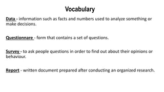 Vocabulary
Data - information such as facts and numbers used to analyze something or
make decisions.
Questionnare - form that contains a set of questions.
Survey - to ask people questions in order to find out about their opinions or
behaviour.
Report - written document prepared after conducting an organized research.
 