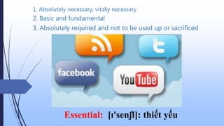 1. Absolutely necessary; vitally necessary
Essential: [ɪ'senʃl]: thiết yếu
3. Absolutely required and not to be used up or sacrificed
2. Basic and fundamental
 