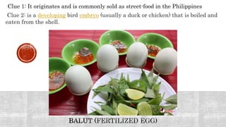 Clue 1: It originates and is commonly sold as street-food in the Philippines
Clue 2: is a developing bird embryo (usually a duck or chicken) that is boiled and
eaten from the shell.
 