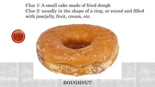 Clue 1: A small cake made of fried dough
Clue 2: usually in the shape of a ring, or round and filled
with jam/jelly, fruit, cream, etc.
 