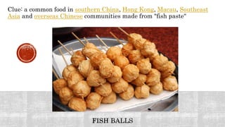 Clue: a common food in southern China, Hong Kong, Macau, Southeast
Asia and overseas Chinese communities made from "fish paste"
 