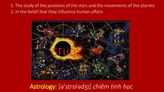 Astrology: [ə'strɒlədʒɪ] chiêm tinh học
1. The study of the positions of the stars and the movements of the planets
2. In the belief that they influence human affairs
 