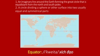 1.AnimaginarylinearoundtheEarthformingthegreatcirclethatis
equidistantfromthenorthandsouthpoles
Equator: /i'kweitə/ xích đạo
2. A circle dividing a sphere or other surface into two usually
equal and symmetrical parts
 
