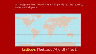 An imaginary line around the Earth parallel to the equator,
measuredindegrees
Latitude: ['lætɪtuːd /-tjuːd] vĩ tuyến
 