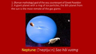 1.(Romanmythology) godofthesea;counterpartofGreek Poseidon
Neptune: ['neptjuːn] Sao hải vương
2. A giant planet with a ring of ice particles; the 8th planet from
the sun is the most remote of the gas giants
 