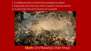 1.Atraditionalstoryinancienttimeacceptedashistory
Myth: [mɪ'θɑlədʒɪ] thần thoại
2. Especially one that was told to explain natural events
or to describe the early history of a people
 