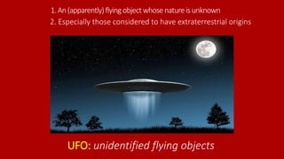 1.An(apparently)flyingobjectwhosenatureisunknown
UFO: unidentified flying objects
2. Especially those considered to have extraterrestrial origins
 
