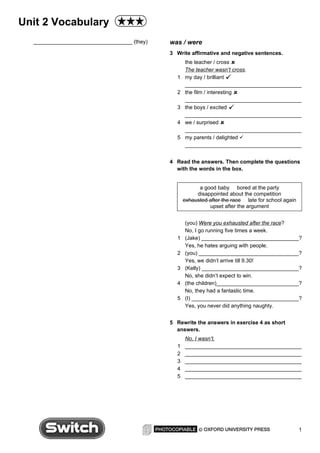 Unit 2 Vocabulary
  _________________________________ (they)   was / were
                                             3 Write affirmative and negative sentences.
                                                   the teacher / cross 
                                                   The teacher wasn’t cross.
                                               1   my day / brilliant 
                                                   _______________________________________
                                               2   the film / interesting 
                                                   _______________________________________
                                               3   the boys / excited 
                                                   _______________________________________
                                               4   we / surprised 
                                                   _______________________________________
                                               5   my parents / delighted 
                                                   _______________________________________


                                             4 Read the answers. Then complete the questions
                                               with the words in the box.


                                                         a good baby bored at the party
                                                        disappointed about the competition
                                                   exhausted after the race late for school again
                                                             upset after the argument


                                                   (you) Were you exhausted after the race?
                                                   No, I go running five times a week.
                                               1   (Jake) _________________________________?
                                                   Yes, he hates arguing with people.
                                               2   (you) __________________________________?
                                                   Yes, we didn’t arrive till 9.30!
                                               3   (Kelly) _________________________________?
                                                   No, she didn’t expect to win.
                                               4   (the children)____________________________?
                                                   No, they had a fantastic time.
                                               5   (I) ____________________________________?
                                                   Yes, you never did anything naughty.


                                             5 Rewrite the answers in exercise 4 as short
                                               answers.
                                                   No, I wasn’t.
                                               1   _______________________________________
                                               2   _______________________________________
                                               3   _______________________________________
                                               4   _______________________________________
                                               5   _______________________________________




                                                                                                    1
 