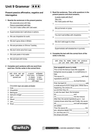 Unit 9 Grammar
Present passive affirmative, negative and           3 Read the sentences. Then write questions in the
                                                      present passive and short answers.
interrogative
                                                           Is pasta made with flour?
                                                           Yes, it is.
1 Rewrite the sentences in the present passive.
                                                           We make pasta with flour.
      We associate pizza with Italy.                  1    _____________________________________ ?
      Pizza is associated with Italy.                      _______________________________________
  1   You don’t make coffee with cold water.               We put tomato on pizza.
      _______________________________________         2    _____________________________________ ?
  2   Supermarkets don’t sell olives in cartons.           _______________________________________
      _______________________________________              You don’t eat tortillas with chopsticks.
  3   We use chopsticks for sushi.                    3    _____________________________________ ?
      _______________________________________              _______________________________________
  4   We don’t grow olives in Britain.                     We don’t add sugar to chips.
      _______________________________________         4    _____________________________________ ?
  5   We eat pancakes on Shrove Tuesday.                   _______________________________________
      _______________________________________              Supermarkets sell strawberries in punnets.
  6   We don’t drink wine from cups.
      _______________________________________
                                                    4 Complete the text with the correct form of the
  7   We cook pasta in hot water.
                                                      verbs in the box.
      _______________________________________
  8   We eat toast with honey.
      _______________________________________              add chop fry make make mix produce
                                                               put put stick take taste wash

2 Complete each sentence with one word from
                                                          How spaghetti sauce is made
  each box. Put the verbs in the correct form.
                                                          This is how the famous Casa Mia spaghetti
                                                          bolognese sauce is made in a small factory in
      add drink eat eat       a spoon at Easter           Italy.
       grow make sell       from cans in Greece
          spread use           in Japan in jars           The sauce (1) ___________________ with fresh
                              on bread to chips           ingredients which (2)
                                    with eggs             ______________________ by local farmers.
                                                          First, the beef (3) _____________________ with
      Chocolate eggs are eaten at Easter.                 a small amount of oil in large pans. While that is
  1   Cola _________________________________ .            happening, the onions (4) __________________
  2   Chopsticks ____________________________ .           up and then they (5) _____________________
  3   Meringues _____________________________ .           in with the beef. Next, the tomatoes
  4   Salt and vinegar ________________________ .         (6) ___________________ and
  5   Jam __________________________________ .            (7) ___________________ into the mixture.
  6   Olives ________________________________ .           After that, the secret ingredients go in – but
  7   Jam__________________________________ .             nobody knows what they are! Finally, the sauce
  8   Soup _________________________________ .            (8) ___________________ and salt and pepper
                                                          are added.
                                                          Then the sauce (9) ___________________ into
                                                          jars, attractive labels (10) __________________
                                                          on, and they are (11) ___________________ to
                                                          the shops and sold!




                                                                                                               2
 