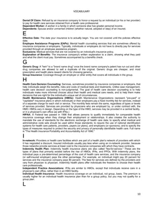 VOCABULARY
Denial Of Claim: Refusal by an insurance company to honor a request by an individual (or his or her provider)
to pay for health care services obtained from a health care professional.
Dependent Worker: A worker in a family in which someone else has greater personal income.
Dependents: Spouse and/or unmarried children (whether natural, adopted or step) of an insured.
E
Effective Date: The date your insurance is to actually begin. You are not covered until the policies effective
date.
Employee Assistance Programs (EAPs): Mental health counseling services that are sometimes offered by
insurance companies or employers. Typically, individuals or employers do not have to directly pay for services
provided through an employee assistance program.
Exclusions: Medical services that are not covered by an individual's insurance policy.
Explanation of Benefits: The insurance company's written explanation to a claim, showing what they paid
and what the client must pay. Sometimes accompanied by a benefits check.
G
Generic Drug: A "twin" to a "brand name drug" once the brand name company's patent has run out and other
drug companies are allowed to sell a duplicate of the original. Generic drugs are cheaper, and most
prescription and health plans reward clients for choosing generics.
Group Insurance: Coverage through an employer or other entity that covers all individuals in the group.
H
Health Care Decision Counseling: Services, sometimes provided by insurance companies or employers, that
help individuals weigh the benefits, risks and costs of medical tests and treatments. Unlike case management,
health care decision counseling is non-judgmental. The goal of health care decision counseling is to help
individuals make more informed choices about their health and medical care needs, and to help them make
decisions that are right for the individual's unique set of circumstances.
Health Maintenance Organizations (HMOs): Health Maintenance Organizations represent "pre-paid" or
"capitated" insurance plans in which individuals or their employers pay a fixed monthly fee for services, instead
of a separate charge for each visit or service. The monthly fees remain the same, regardless of types or levels
of services provided, Services are provided by physicians who are employed by, or under contract with, the
HMO. HMOs vary in design. Depending on the type of the HMO, services may be provided in a central facility,
or in a physician's own office (as with IPAs.)
HIPAA: A Federal law passed in 1996 that allows persons to qualify immediately for comparable health
insurance coverage when they change their employment or relationships. It also creates the authority to
mandate the use of standards for the electronic exchange of health care data; to specify what medical and
administrative code sets should be used within those standards; to require the use of national identification
systems for health care patients, providers, payers (or plans), and employers (or sponsors); and to specify the
types of measures required to protect the security and privacy of personally identifiable health care. Full name
is "The Health Insurance Portability and Accountability Act of 1996."
I
In-network: Providers or health care facilities which are part of a health plan's network of providers with which
it has negoiated a discount. Insured individuals usually pay less when using an in-network provider, because
those networks provide services at lower cost to the insurance companies with which they have contracts.
Indemnity Health Plan: Indemnity health insurance plans are also called "fee-for-service." These are the
types of plans that primarily existed before the rise of HMOs, IPAs, and PPOs. With indemnity plans, the
individual pays a pre-determined percentage of the cost of health care services, and the insurance company
(or self-insured employer) pays the other percentage. For example, an individual might pay 20 percent for
services and the insurance company pays 80 percent. The fees for services are defined by the providers and
vary from physician to physician. Indemnity health plans offer individuals the freedom to choose their health
care professionals.
Independent Practice Associations: IPAs are similar to HMOs, except that individuals receive care in a
physician's own office, rather than in an HMO facility.
Individual Health Insurance: Health insurance coverage on an individual, not group, basis. The premium is
usually higher for an individual health insurance plan than for a group policy, but you may not qualify for a
group plan.
L
10
 