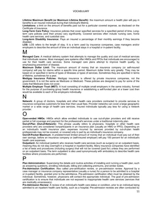 VOCABULARY
Lifetime Maximum Benefit (or Maximum Lifetime Benefit): the maximum amount a health plan will pay in
benefits to an insured individual during that individual's lifetime.
Limitations: a limit on the amount of benefits paid out for a particular covered expense, as disclosed on the
Certificate of Insurance.
Long-Term Care Policy: Insurance policies that cover specified services for a specified period of time. Long-
term care policies (and their prices) vary significantly. Covered services often include nursing care, home
health care services, and custodial care.
Long-term Disability Insurance: Pays an insured a percentage of their monthly earnings if they become
disabled.
LOS: LOS refers to the length of stay. It is a term used by insurance companies, case managers and/or
employers to describe the amount of time an individual stays in a hospital or in-patient facility.
M
Managed Care: A medical delivery system that attempts to manage the quality and cost of medical services
that individuals receive. Most managed care systems offer HMOs and PPOs that individuals are encouraged to
use for their health care services. Some managed care plans attempt to improve health quality, by
emphasizing prevention of disease.
Maximum Dollar Limit: The maximum amount of money that an insurance company (or self-insured
company) will pay for claims within a specific time period. Maximum dollar limits vary greatly. They may be
based on or specified in terms of types of illnesses or types of services. Sometimes they are specified in terms
of lifetime, sometimes for a year.
Medigap Insurance Policies: Medigap insurance is offered by private insurance companies, not the
government. It is not the same as Medicare or Medicaid. These policies are designed to pay for some of the
costs that Medicare does not cover.
Multiple Employer Trust (MET): A trust consisting of multiple small employers in the same industry, formed
for the purpose of purchasing group health insurance or establishing a self-funded plan at a lower cost than
would be available to each of the employers individually.
N
Network: A group of doctors, hospitals and other health care providers contracted to provide services to
insurance companies customers for less than their usual fees. Provider networks can cover a large geographic
market or a wide range of health care services. Insured individuals typically pay less for using a network
provider.
O
Open-ended HMOs: HMOs which allow enrolled individuals to use out-of-plan providers and still receive
partial or full coverage and payment for the professional's services under a traditional indemnity plan.
Out-of-Plan (Out-of-Network): This phrase usually refers to physicians, hospitals or other health care
providers who are considered nonparticipants in an insurance plan (usually an HMO or PPO). Depending on
an individual's health insurance plan, expenses incurred by services provided by out-of-plan health
professionals may not be covered, or covered only in part by an individual's insurance company.
Out-Of-Pocket Maximum: A predetermined limited amount of money that an individual must pay out of their
own savings, before an insurance company or (self-insured employer) will pay 100 percent for an individual's
health care expenses.
Outpatient: An individual (patient) who receives health care services (such as surgery) on an outpatient basis,
meaning they do not stay overnight in a hospital or inpatient facility. Many insurance companies have identified
a list of tests and procedures (including surgery) that will not be covered (paid for) unless they are performed
on an outpatient basis. The term outpatient is also used synonymously with ambulatory to describe health care
facilities where procedures are performed.
P
Plan Administration: Supervising the details and routine activities of installing and running a health plan, such
as answering questions, enrolling individuals, billing and collecting premiums, and similar duties.
Pre-Admission Certification: Also called pre-certification review, or pre-admission review. Approval by a
case manager or insurance company representative (usually a nurse) for a person to be admitted to a hospital
or in-patient facility, granted prior to the admittance. Pre-admission certification often must be obtained by the
individual. Sometimes, however, physicians will contact the appropriate individual. The goal of pre-admission
certification is to ensure that individuals are not exposed to inappropriate health care services (services that
are medically unnecessary).
Pre-Admission Review: A review of an individual's health care status or condition, prior to an individual being
admitted to an inpatient health care facility, such as a hospital. Pre-admission reviews are often conducted by
11
 