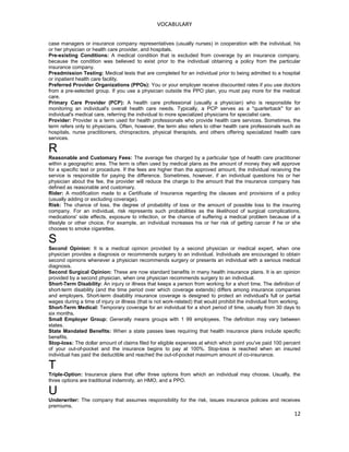 VOCABULARY
case managers or insurance company representatives (usually nurses) in cooperation with the individual, his
or her physician or health care provider, and hospitals.
Pre-existing Conditions: A medical condition that is excluded from coverage by an insurance company,
because the condition was believed to exist prior to the individual obtaining a policy from the particular
insurance company.
Preadmission Testing: Medical tests that are completed for an individual prior to being admitted to a hospital
or inpatient health care facility.
Preferred Provider Organizations (PPOs): You or your employer receive discounted rates if you use doctors
from a pre-selected group. If you use a physician outside the PPO plan, you must pay more for the medical
care.
Primary Care Provider (PCP): A health care professional (usually a physician) who is responsible for
monitoring an individual's overall health care needs. Typically, a PCP serves as a "quarterback" for an
individual's medical care, referring the individual to more specialized physicians for specialist care.
Provider: Provider is a term used for health professionals who provide health care services. Sometimes, the
term refers only to physicians. Often, however, the term also refers to other health care professionals such as
hospitals, nurse practitioners, chiropractors, physical therapists, and others offering specialized health care
services.
R
Reasonable and Customary Fees: The average fee charged by a particular type of health care practitioner
within a geographic area. The term is often used by medical plans as the amount of money they will approve
for a specific test or procedure. If the fees are higher than the approved amount, the individual receiving the
service is responsible for paying the difference. Sometimes, however, if an individual questions his or her
physician about the fee, the provider will reduce the charge to the amount that the insurance company has
defined as reasonable and customary.
Rider: A modification made to a Certificate of Insurance regarding the clauses and provisions of a policy
(usually adding or excluding coverage).
Risk: The chance of loss, the degree of probability of loss or the amount of possible loss to the insuring
company. For an individual, risk represents such probabilities as the likelihood of surgical complications,
medications' side effects, exposure to infection, or the chance of suffering a medical problem because of a
lifestyle or other choice. For example, an individual increases his or her risk of getting cancer if he or she
chooses to smoke cigarettes.
S
Second Opinion: It is a medical opinion provided by a second physician or medical expert, when one
physician provides a diagnosis or recommends surgery to an individual. Individuals are encouraged to obtain
second opinions whenever a physician recommends surgery or presents an individual with a serious medical
diagnosis.
Second Surgical Opinion: These are now standard benefits in many health insurance plans. It is an opinion
provided by a second physician, when one physician recommends surgery to an individual.
Short-Term Disability: An injury or illness that keeps a person from working for a short time. The definition of
short-term disability (and the time period over which coverage extends) differs among insurance companies
and employers. Short-term disability insurance coverage is designed to protect an individual's full or partial
wages during a time of injury or illness (that is not work-related) that would prohibit the individual from working.
Short-Term Medical: Temporary coverage for an individual for a short period of time, usually from 30 days to
six months.
Small Employer Group: Generally means groups with 1 99 employees. The definition may vary between
states.
State Mandated Benefits: When a state passes laws requiring that health insurance plans include specific
benefits.
Stop-loss: The dollar amount of claims filed for eligible expenses at which which point you've paid 100 percent
of your out-of-pocket and the insurance begins to pay at 100%. Stop-loss is reached when an insured
individual has paid the deductible and reached the out-of-pocket maximum amount of co-insurance.
T
Triple-Option: Insurance plans that offer three options from which an individual may choose. Usually, the
three options are traditional indemnity, an HMO, and a PPO.
U
Underwriter: The company that assumes responsibility for the risk, issues insurance policies and receives
premiums.
12
 