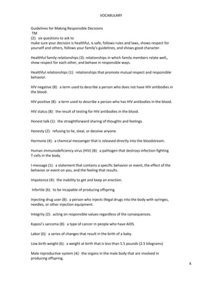 VOCABULARY
Guidelines for Making Responsible Decisions
TM
(2): six questions to ask to
make sure your decision is healthful, is safe, follows rules and laws, shows respect for
yourself and others, follows your family’s guidelines, and shows good character.
Healthful family relationships (3): relationships in which family members relate well,,
show respect for each other, and behave in responsible ways.
Healthful relationships (1): relationships that promote mutual respect and responsible
behavior.
HIV negative (8): a term used to describe a person who does not have HIV antibodies in
the blood.
HIV positive (8): a term used to describe a person who has HIV antibodies in the blood.
HIV status (8): the result of testing for HIV antibodies in the blood.
Honest talk (1): the straightforward sharing of thoughts and feelings.
Honesty (2): refusing to lie, steal, or deceive anyone.
Hormone (4): a chemical messenger that is released directly into the bloodstream.
Human immunodeficiency virus (HIV) (8): a pathogen that destroys infection-fighting
T cells in the body.
I-message (1): a statement that contains a specific behavior or event, the effect of the
behavior or event on you, and the feeling that results.
Impotence (4): the inability to get and keep an erection.
Infertile (6): to be incapable of producing offspring.
Injecting drug user (8): a person who injects illegal drugs into the body with syringes,
needles, or other injection equipment.
Integrity (2): acting on responsible values regardless of the consequences.
Kaposi’s sarcoma (8): a type of cancer in people who have AIDS.
Labor (6): a series of changes that result in the birth of a baby.
Low birth weight (6): a weight at birth that is less than 5.5 pounds (2.5 kilograms)
Male reproductive system (4): the organs in the male body that are involved in
producing offspring.
4
 