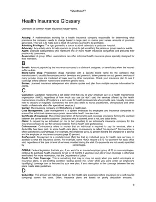 VOCABULARY
Health Insurance Glossary
Definitions of common health insurance industry terms.
Actuary: A mathematician working for a health insurance company responsible for determining what
premiums the company needs to charge based in large part on claims paid verses amounts of premium
generated. Their job is to make sure a block of business is priced to be profitable.
Admitting Privileges: The right granted to a doctor to admit patients to a particular hospital.
Advocacy: Any activity done to help a person or group to get something the person or group needs or wants.
Agent: Licensed salespersons who represent one or more health insurance companies and presents their
products to consumers.
Association: A group. Often, associations can offer individual health insurance plans specially designed for
their members.
B
Benefit: Amount payable by the insurance company to a claimant, assignee, or beneficiary when the insured
suffers a loss.
Brand-name drug: Prescription drugs marketed with a specific brand name by the company that
manufactures it, usually the company which develops and patents it. When patents run out, generic versions of
many popular drugs are marketed at lower cost by other companies. Check your insurance plan to see if
coverage differs between name-brand and their generic twins.
Broker: Licensed insurance salesperson who obtains quotes and plan from multiple sources information for
clients.
C
Capitation: Capitation represents a set dollar limit that you or your employer pay to a health maintenance
organization (HMO), regardless of how much you use (or don't use) the services offered by the health
maintenance providers. (Providers is a term used for health professionals who provide care. Usually providers
refer to doctors or hospitals. Sometimes the term also refers to nurse practitioners, chiropractors and other
health professionals who offer specialized services.)
Carrier: The insurance company or HMO offering a health plan.
Case Management: Case management is a system embraced by employers and insurance companies to
ensure that individuals receive appropriate, reasonable health care services.
Certificate of Insurance: The printed description of the benefits and coverage provisions forming the contract
between the carrier and the customer. Discloses what it covered, what is not, and dollar limits.
Claim: A request by an individual (or his or her provider) to an individual's insurance company for the
insurance company to pay for services obtained from a health care professional.
Co-Insurance: Co-insurance refers to money that an individual is required to pay for services, after a
deductible has been paid. In some health care plans, co-insurance is called "co-payment." Co-insurance is
often specified by a percentage. For example, the employee pays 20 percent toward the charges for a service
and the employer or insurance company pays 80 percent.
Co-Payment: Co-payment is a predetermined (flat) fee that an individual pays for health care services, in
addition to what the insurance covers. For example, some HMOs require a $10 "co-payment" for each office
visit, regardless of the type or level of services provided during the visit. Co-payments are not usually specified
by percentages.
COBRA: Federal legislation that lets you, if you work for an insured employer group of 20 or more employees,
continue to purchase health insurance for up to 18 months if you lose your job or your coverage is otherwise
terminated. For more information, visit the Department of Labor.
Credit for Prior Coverage: This is something that may or may not apply when you switch employers or
insurance plans. A pre-existing condition waiting period met under while you were under an employer's
(qualifying) coverage can be honored by your new plan, if any interruption in the coverage between the two
plans meets state guidelines.
D
Deductible: The amount an individual must pay for health care expenses before insurance (or a self-insured
company) covers the costs. Often, insurance plans are based on yearly deductible amounts.
9
 