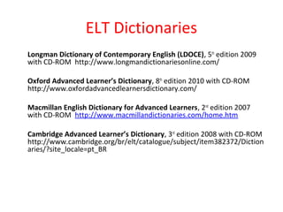 ELT Dictionaries
Longman Dictionary of Contemporary English (LDOCE), 5th
edition 2009
with CD-ROM http://www.longmandictionariesonline.com/
Oxford Advanced Learner’s Dictionary, 8th
edition 2010 with CD-ROM
http://www.oxfordadvancedlearnersdictionary.com/
Macmillan English Dictionary for Advanced Learners, 2nd
edition 2007
with CD-ROM http://www.macmillandictionaries.com/home.htm
Cambridge Advanced Learner’s Dictionary, 3rd
edition 2008 with CD-ROM
http://www.cambridge.org/br/elt/catalogue/subject/item382372/Diction
aries/?site_locale=pt_BR
 