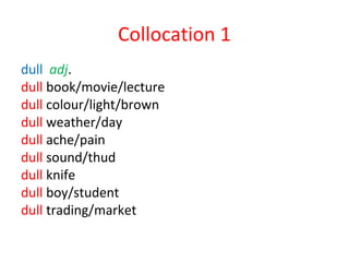 Collocation 1
dull adj.
dull book/movie/lecture
dull colour/light/brown
dull weather/day
dull ache/pain
dull sound/thud
dull knife
dull boy/student
dull trading/market
 