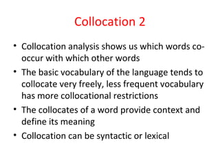 Collocation 2
• Collocation analysis shows us which words co-
occur with which other words
• The basic vocabulary of the language tends to
collocate very freely, less frequent vocabulary
has more collocational restrictions
• The collocates of a word provide context and
define its meaning
• Collocation can be syntactic or lexical
 