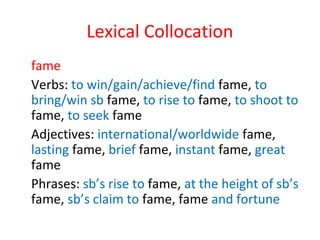 Lexical Collocation
fame
Verbs: to win/gain/achieve/find fame, to
bring/win sb fame, to rise to fame, to shoot to
fame, to seek fame
Adjectives: international/worldwide fame,
lasting fame, brief fame, instant fame, great
fame
Phrases: sb’s rise to fame, at the height of sb’s
fame, sb’s claim to fame, fame and fortune
 