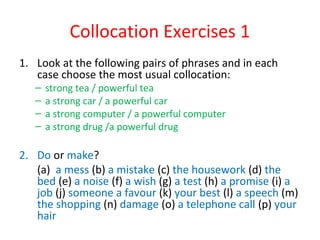 Collocation Exercises 1
1. Look at the following pairs of phrases and in each
case choose the most usual collocation:
– strong tea / powerful tea
– a strong car / a powerful car
– a strong computer / a powerful computer
– a strong drug /a powerful drug
2. Do or make?
(a) a mess (b) a mistake (c) the housework (d) the
bed (e) a noise (f) a wish (g) a test (h) a promise (i) a
job (j) someone a favour (k) your best (l) a speech (m)
the shopping (n) damage (o) a telephone call (p) your
hair
 
