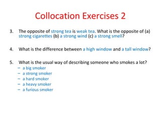 Collocation Exercises 2
3. The opposite of strong tea is weak tea. What is the opposite of (a)
strong cigarettes (b) a strong wind (c) a strong smell?
4. What is the difference between a high window and a tall window?
5. What is the usual way of describing someone who smokes a lot?
– a big smoker
– a strong smoker
– a hard smoker
– a heavy smoker
– a furious smoker
 