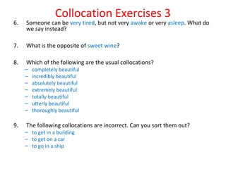 Collocation Exercises 3
6. Someone can be very tired, but not very awake or very asleep. What do
we say instead?
7. What is the opposite of sweet wine?
8. Which of the following are the usual collocations?
– completely beautiful
– incredibly beautiful
– absolutely beautiful
– extremely beautiful
– totally beautiful
– utterly beautiful
– thoroughly beautiful
9. The following collocations are incorrect. Can you sort them out?
– to get in a building
– to get on a car
– to go in a ship
 