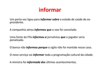 informar
Um porta-voz ligou para informar sobre o estado de saúde do ex-
presidente.
A companhia aérea informou que o voo foi cancelado.
Uma fonte da Fifa informou a jornalistas que o jogador seria
penalizado.
O banco não informou porque o sigilo não foi mantido nesse caso.
O novo serviço vai informar toda a programação cultural da cidade.
A ministra foi informada dos últimos acontecimentos.
 