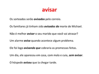 avisar
Os sorteados serão avisados pelo correio.
Os familiares já tinham sido avisados da morte de Michael.
Não é melhor avisar o seu marido que você vai atrasar?
Um alarme avisa quando acontece algum problema.
Ele foi logo avisando que cobraria as promessas feitas.
Um dia, ele apareceu em casa, com mala e cuia, sem avisar.
O hóspede avisou que ia chegar tarde.
 
