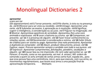 Monolingual Dictionaries 2
apresentar
a.pre.sen.tar
(lat appraesentare) vtd 1 Tornar presente. vtd 2 Pôr diante, à vista ou na presença
de. vtd 3 Oferecer para ser visto ou recebido. vtd 4 Entregar: Apresentar uma
carta. vtd 5 Submeter ao exame, à aprovação ou à resolução. vtd 6 Significar,
sugerir à inteligência, à consideração ou ao juízo. vtd 7 Figurar na imaginação. vtd
8 Mostrar: Apresentava aparência de seriedade. Apresentou-lhes uma cara
animada e espirituosa. vtd 9 Levar a batismo ou crisma. vpr 10 Comparecer, ser
presente. vpr 11 Ir à presença de alguém. vtd 12 Fazer travar conhecimento ou
relações sociais. vtd 13 Recomendar à consideração e estima. vtd 14 Exibir (título
de crédito) para ser aceito ou pago: Apresentar uma nota promissória. Apresentar
a duplicata ao comprador. vtd 15 Aduzir, produzir (documento, prova). vtd 16
Explicar, expor: Procure apresentar sempre a verdade com toda a sua pureza. vtd
17 Expressar: Apresentar cumprimentos, felicitações, parabéns, saudações a
alguém. vpr 18 Causar boa ou má impressão: Ele nem sabe apresentar-se. vpr 19
Parecer: O mundo, como se nos apresenta, vai mal. A. armas!, Mil: ordem de
comando a quem se acha armado de certas armas como fuzil, espada etc., para
que essa pessoa faça uma continência, isto é, para que execute, com sua arma, os
movimentos regulamentares, que levam essa arma a uma posição final de
apresentação temporária. Michaelis
 