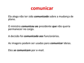 comunicar
Ela alega não ter sido comunicada sobre a mudança de
plano.
O ministro comunicou ao presidente que não queria
permanecer no cargo.
A decisão foi comunicada aos funcionários.
As imagens podem ser usadas para comunicar ideias.
Eles se comunicam por e-mail.
 