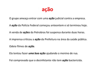 ação
O grupo ameaça entrar com uma ação judicial contra a empresa.
A ação da Polícia Federal começou anteontem e só terminou hoje.
A venda de ações da Petrobras foi suspensa durante duas horas.
A imprensa criticou a ação da Prefeitura na área da saúde pública.
Odeio filmes de ação.
Ela tentou fazer uma boa ação ajudando o menino de rua.
Foi comprovado que o desinfetante não tem ação bactericida.
 