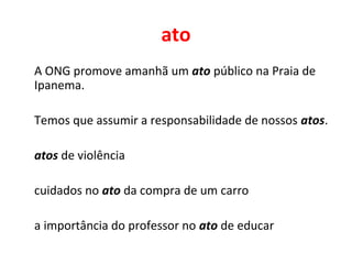ato
A ONG promove amanhã um ato público na Praia de
Ipanema.
Temos que assumir a responsabilidade de nossos atos.
atos de violência
cuidados no ato da compra de um carro
a importância do professor no ato de educar
 