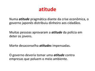 atitude
Numa atitude pragmática diante da crise econômica, o
governo japonês distribuiu dinheiro aos cidadãos.
Muitas pessoas aprovaram a atitude da polícia em
deter os jovens.
Marte desaconselha atitudes impensadas.
O governo deveria tomar uma atitude contra
empresas que poluem o meio ambiente.
 