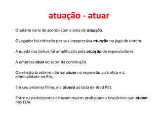 atuação - atuar
O salário varia de acordo com a área de atuação.
O jogador foi criticado por sua inexpressiva atuação no jogo de ontem.
A queda nas bolsas foi amplificada pela atuação de especuladores.
A empresa atua no setor da construção.
O exército brasileiro não vai atuar na repressão ao tráfico e à
criminalidade no Rio.
Em seu próximo filme, ela atuará ao lado de Brad Pitt.
Entre os participantes estavam muitos profissionais brasileiros que atuam
nos EUA.
 