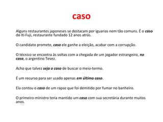 caso
Alguns restaurantes japoneses se destacam por iguarias nem tão comuns. É o caso
do Iti Fuji, restaurante fundado 12 anos atrás.
O candidato promete, caso ele ganhe a eleição, acabar com a corrupção.
O técnico se encontra às voltas com a chegada de um jogador estrangeiro, no
caso, o argentino Tevez.
Acho que talvez seja o caso de buscar o meio-termo.
É um recurso para ser usado apenas em último caso.
Ela contou o caso de um rapaz que foi demitido por fumar no banheiro.
O primeiro-ministro teria mantido um caso com sua secretária durante muitos
anos.
 