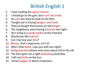 British English 1
1. I love reading the agony column.
2. I should go to the gym, but I can’t be arsed.
3. An artic has shed its load on the M11.
4. Tonight we’re having bangers and mash.
5. They’ve bought themselves an old banger.
6. The neighbours were having a barney last night.
7. He’s living in a grotty bedsit at the moment.
8. Would you like a biccy?
9. Can I borrow your biro?
10. Blimey, that’s expensive, isn’t it?
11. Who’s that bloke I saw you with last night?
12. A bog-standard phone only costs about £10 in the UK.
13. The boss gave me a right bollocking yesterday.
14. I left my brolly on the bus.
15. I know bugger all about computers.
 